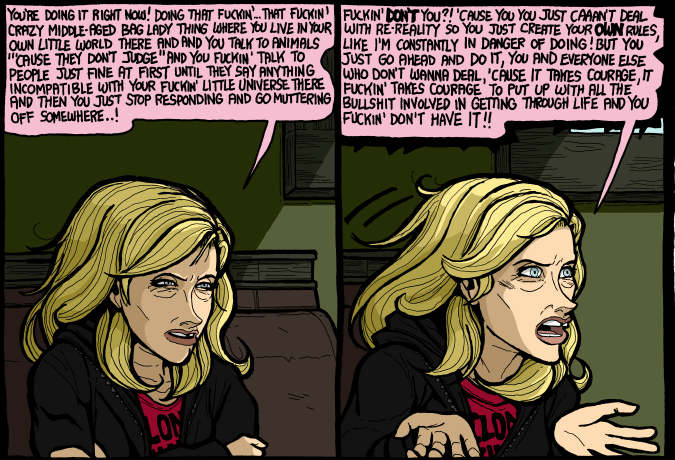 Quote: You're doing it right now! Doing that fuckin'...that fuckin' crazy middle-aged bag lady thing where you live in your own little world there and and you talk to animals 'cause they don't judge' and you fuckin' talk to people just fine at first until they say anything incompatible with your fuckin' little universe there and then you go muttering off somewhere..! 
 Fuckin' don't you?! 'Cause you you just caaan't deal with re-reality so you just create your own rules, like I'm constantly in danger of doing! But you just go ahead and do it, you and everyone else who don't wanna deal, 'cause it takes courage, it fuckin' takes courage to put up with all the bullshit involved in getting through life and you fuckin' don't have it!!